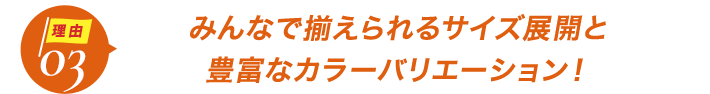 ダントツ人気の理由3みんなで揃えられるサイズ展開と
豊富なカラーバリエーション！