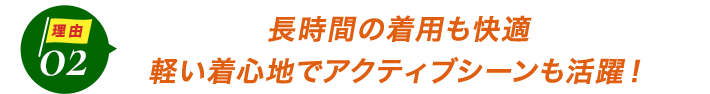 ダントツ人気の理由2長時間の着用も快適。軽い着心地でアクティブシーンも活躍！